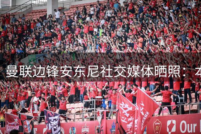 曼联边锋安东尼社交媒体晒照：本周末更重要比赛